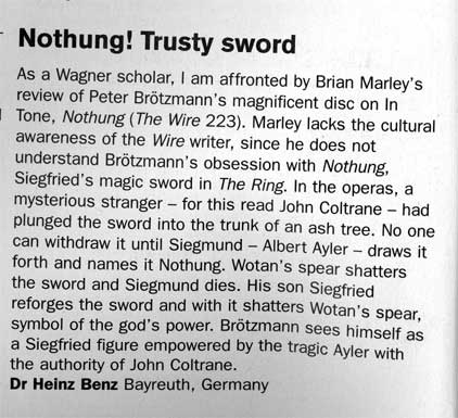 TITLE: 
Nothung! Trusty sword 
TEXT: 
As a Wagner scholar, I am affronted by Brian Marley's
review of Peter Brötzmann's magnificent disc on InTone, 
Nothung (The Wire 223). Marley lacks the cultural
awareness of the Wire writer, since he does not
understand Brötzmann's obsession with Nothung,
Siegfried's magic sword in The Ring. In the operas, a
mysterious stranger - for this read John Coltrane - had
plunged the sword into the trunk of an ash tree. No one
can withdraw it until Siegmund - Albert Ayler - draws it
forth and names it Nothung. Wotan's spear shatters
the sword and Siegmund dies. His son Siegfried
reforges the sword and with it shatters Wotan's spear,
symbol of the god's power. Brötzmann sees himself as
a Siegfried figure empowered by the tragic Ayler with
the authority of John Coltrane. 
AUTHOR: 
Dr. Heinz Benz, Bayreuth, Germany 
